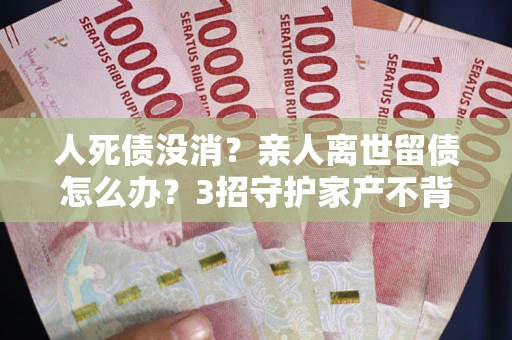 北京人死债没消？亲人离世留债怎么办？3招守护家产不背锅