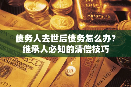 北京债务人去世后债务怎么办？继承人必知的清偿技巧