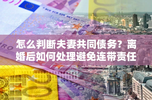北京怎么判断夫妻共同债务？离婚后如何处理避免连带责任？